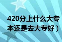 420分上什么大专（高考420到430分是上二本还是去大专好）