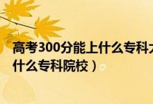 高考300分能上什么专科大学（2022高考300分左右可以上什么专科院校）