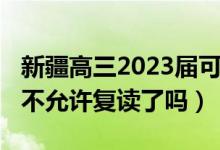 新疆高三2023届可以复读吗（2023新疆高考不允许复读了吗）