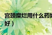 宫颈糜烂用什么药好使呢（宫颈糜烂用什么药好）