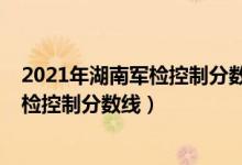 2021年湖南军检控制分数线（2022年湖南军队院校招生军检控制分数线）