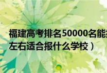 福建高考排名50000名能报什么学校（福建高考位次20000左右适合报什么学校）