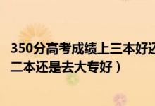 350分高考成绩上三本好还是大专好（高考300到350分是上二本还是去大专好）