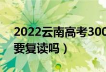 2022云南高考300多分复读有希望吗（有必要复读吗）