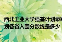 西北工业大学强基计划录取条件（2022西北工业大学强基计划各省入围分数线是多少）