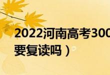 2022河南高考300多分复读有希望吗（有必要复读吗）