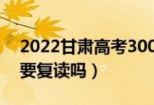 2022甘肃高考300多分复读有希望吗（有必要复读吗）