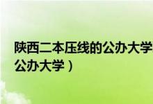 陕西二本压线的公办大学理科2021（2022陕西二本压线的公办大学）