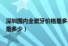 深圳国内全瓷牙价格是多少钱（二氧化锆全瓷牙一颗的费用是多少）