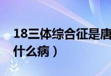 18三体综合征是唐氏儿吗（18三体综合征是什么病）