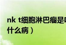 nk t细胞淋巴瘤是啥意思（nkt细胞淋巴瘤是什么病）