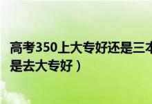 高考350上大专好还是三本好（高考350到400分是上二本还是去大专好）