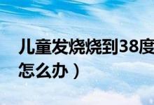 儿童发烧烧到38度怎么办（孩子发烧到38度怎么办）