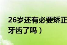 26岁还有必要矫正牙齿吗（26岁没必要矫正牙齿了吗）