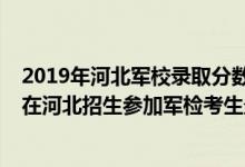 2019年河北军校录取分数线多少可以报考（2022军队院校在河北招生参加军检考生最低分数线）