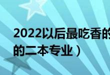 2022以后最吃香的二本专业（以后最好就业的二本专业）