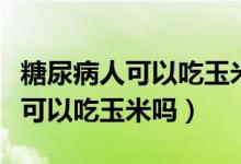 糖尿病人可以吃玉米吗是好还是坏（糖尿病人可以吃玉米吗）