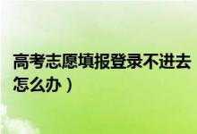 高考志愿填报登录不进去（2022高考填志愿网站登陆不上去怎么办）