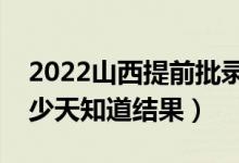 2022山西提前批录取结果什么时候公布（多少天知道结果）