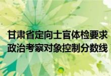 甘肃省定向士官体检要求（2022年甘肃省定向培养军士体检政治考察对象控制分数线）