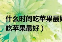 什么时间吃苹果最好晚上还是白天（什么时间吃苹果最好）