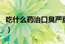 吃什么药治口臭严重（吃什么药治口臭最有效）