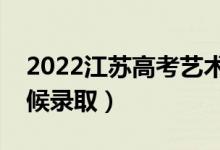 2022江苏高考艺术类本科录取时间（什么时候录取）