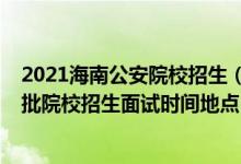 2021海南公安院校招生（海南2022公安司法等本专科提前批院校招生面试时间地点）