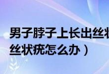 男子脖子上长出丝状疣需要治疗吗（脖子上长丝状疣怎么办）