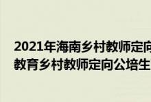 2021年海南乡村教师定向公培生（海南师范大学2022小学教育乡村教师定向公培生面试时间）