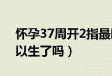 怀孕37周开2指最晚多久能生（怀孕37周可以生了吗）