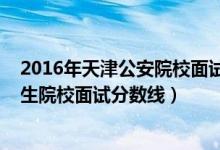 2016年天津公安院校面试分数线（2022年天津军事公安招生院校面试分数线）