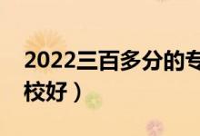 2022三百多分的专科好大学有哪些（什么学校好）