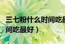 三七粉什么时间吃最好吃多少（三七粉什么时间吃最好）