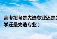 高考报考是先选专业还是先选学校（2022高考报考是先选大学还是先选专业）