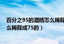 百分之95的酒精怎么稀释成75的计算（百分之95的酒精怎么稀释成75的）