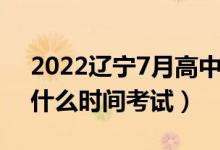 2022辽宁7月高中学业水平考试时间（学考什么时间考试）