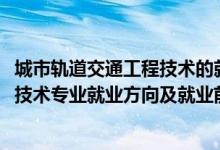 城市轨道交通工程技术的就业前景（2022城市轨道交通工程技术专业就业方向及就业前景怎么样）