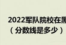 2022军队院校在黑龙江军检最低分数线公布（分数线是多少）