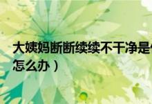 大姨妈断断续续不干净是什么原因（大姨妈断断续续不干净怎么办）