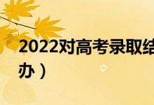 2022对高考录取结果有疑问怎么解决（怎么办）