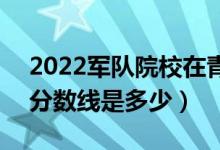 2022军队院校在青海军检最低分数线公布（分数线是多少）