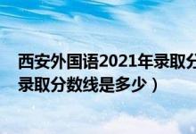 西安外国语2021年录取分数线（2021西安外国语大学各省录取分数线是多少）