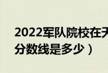 2022军队院校在天津军检最低分数线公布（分数线是多少）