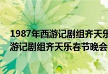 1987年西游记剧组齐天乐春节晚会完整版（关于1987年西游记剧组齐天乐春节晚会完整版的介绍）