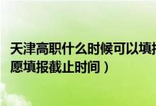 天津高职什么时候可以填报志愿（2022天津高职分类考试志愿填报截止时间）