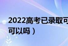 2022高考已录取可不可以复读（录取后不去可以吗）