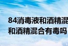 84消毒液和酒精混合反应方程式（84消毒液和酒精混合有毒吗）