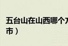 五台山在山西哪个方向（五台山在山西哪个城市）