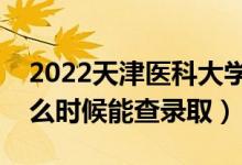 2022天津医科大学录取时间及查询入口（什么时候能查录取）